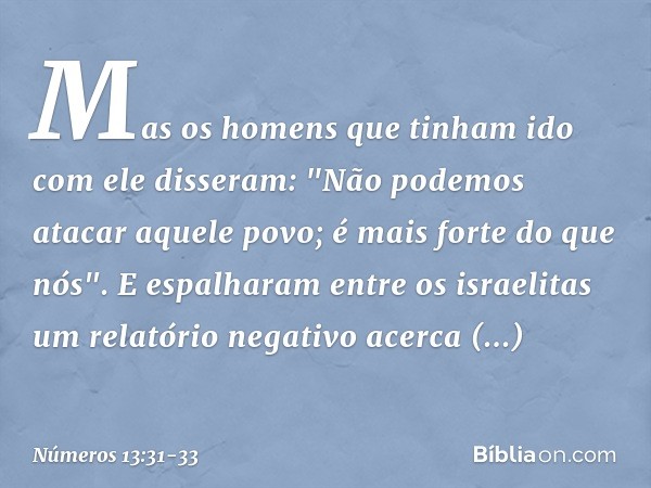 Mas os homens que tinham ido com ele disseram: "Não podemos atacar aquele povo; é mais forte do que nós". E espalharam entre os israelitas um relatório negativo