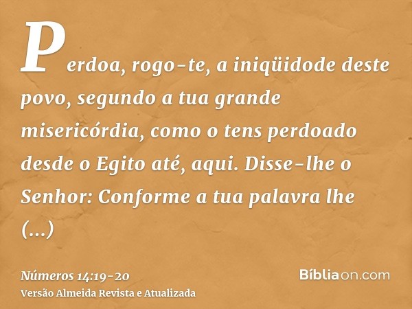 Perdoa, rogo-te, a iniqüidode deste povo, segundo a tua grande misericórdia, como o tens perdoado desde o Egito até, aqui.Disse-lhe o Senhor: Conforme a tua pal