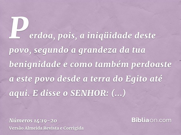Perdoa, pois, a iniqüidade deste povo, segundo a grandeza da tua benignidade e como também perdoaste a este povo desde a terra do Egito até aqui.E disse o SENHO