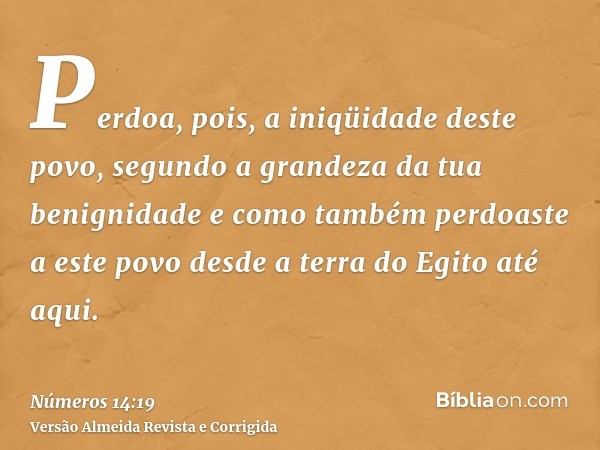 Perdoa, pois, a iniqüidade deste povo, segundo a grandeza da tua benignidade e como também perdoaste a este povo desde a terra do Egito até aqui.