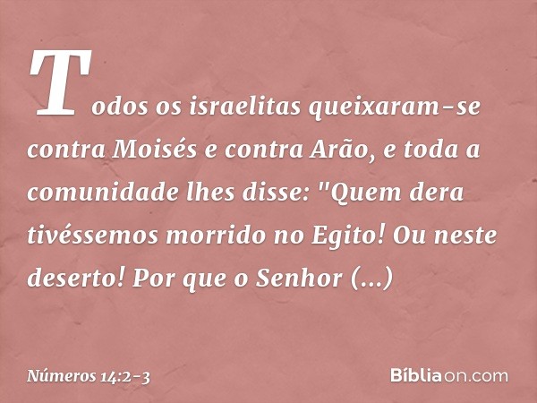 Todos os israelitas queixaram-se contra Moisés e contra Arão, e toda a comunidade lhes disse: "Quem dera tivéssemos morrido no Egito! Ou neste deserto! Por que 