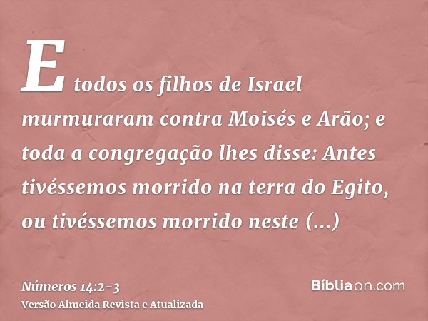 E todos os filhos de Israel murmuraram contra Moisés e Arão; e toda a congregação lhes disse: Antes tivéssemos morrido na terra do Egito, ou tivéssemos morrido 