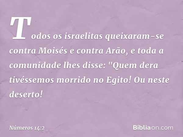 Todos os israelitas queixaram-se contra Moisés e contra Arão, e toda a comunidade lhes disse: "Quem dera tivéssemos morrido no Egito! Ou neste deserto! -- Númer