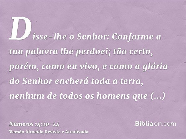 Disse-lhe o Senhor: Conforme a tua palavra lhe perdoei;tão certo, porém, como eu vivo, e como a glória do Senhor encherá toda a terra,nenhum de todos os homens 