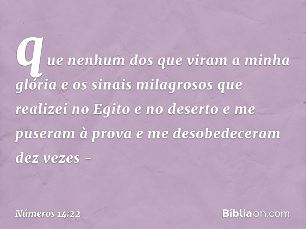 que nenhum dos que viram a minha glória e os sinais milagrosos que realizei no Egito e no deserto e me puseram à prova e me desobedeceram dez vezes - -- Números