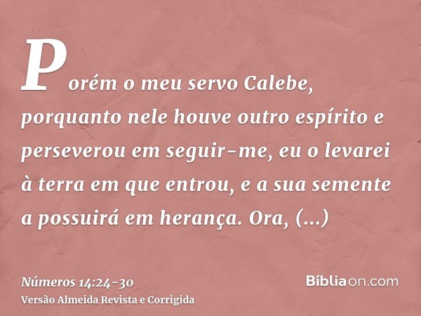 Porém o meu servo Calebe, porquanto nele houve outro espírito e perseverou em seguir-me, eu o levarei à terra em que entrou, e a sua semente a possuirá em heran