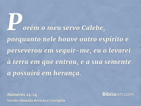 Porém o meu servo Calebe, porquanto nele houve outro espírito e perseverou em seguir-me, eu o levarei à terra em que entrou, e a sua semente a possuirá em heran