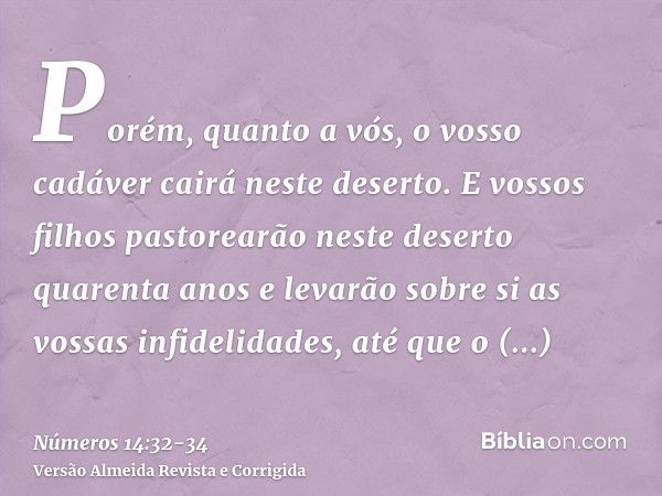 Porém, quanto a vós, o vosso cadáver cairá neste deserto.E vossos filhos pastorearão neste deserto quarenta anos e levarão sobre si as vossas infidelidades, até
