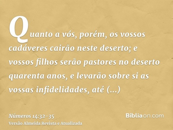 Quanto a vós, porém, os vossos cadáveres cairão neste deserto;e vossos filhos serão pastores no deserto quarenta anos, e levarão sobre si as vossas infidelidade