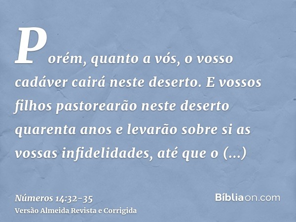 Porém, quanto a vós, o vosso cadáver cairá neste deserto.E vossos filhos pastorearão neste deserto quarenta anos e levarão sobre si as vossas infidelidades, até