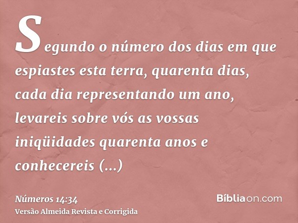 Segundo o número dos dias em que espiastes esta terra, quarenta dias, cada dia representando um ano, levareis sobre vós as vossas iniqüidades quarenta anos e co