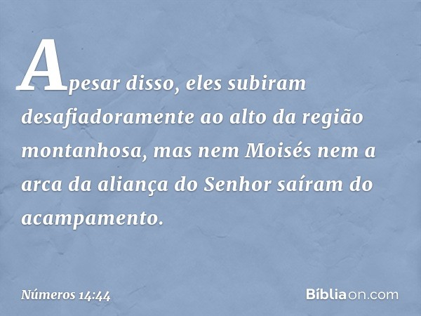 Apesar disso, eles subiram desafiadoramente ao alto da região montanhosa, mas nem Moisés nem a arca da aliança do Senhor saíram do acampamento. -- Números 14:44