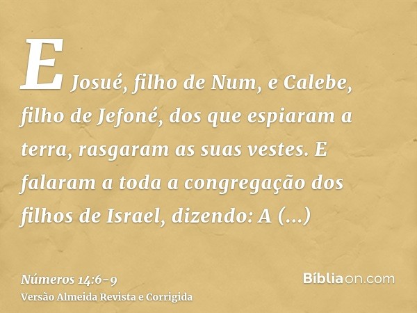 E Josué, filho de Num, e Calebe, filho de Jefoné, dos que espiaram a terra, rasgaram as suas vestes.E falaram a toda a congregação dos filhos de Israel, dizendo