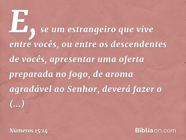 E, se um estrangeiro que vive entre vocês, ou entre os descendentes de vocês, apresentar uma oferta preparada no fogo, de aroma agradável ao Senhor, deverá faze