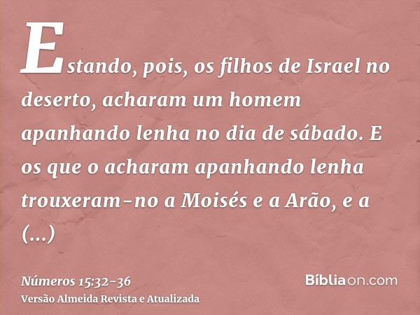 Estando, pois, os filhos de Israel no deserto, acharam um homem apanhando lenha no dia de sábado.E os que o acharam apanhando lenha trouxeram-no a Moisés e a Ar