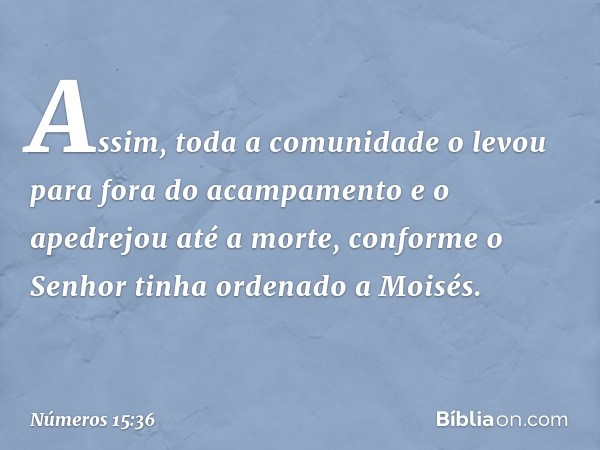 Assim, toda a comunidade o levou para fora do acampamento e o apedrejou até a morte, conforme o Senhor tinha ordenado a Moisés. -- Números 15:36