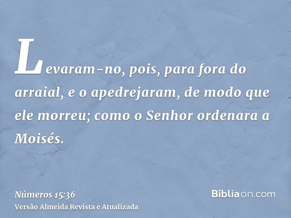 Levaram-no, pois, para fora do arraial, e o apedrejaram, de modo que ele morreu; como o Senhor ordenara a Moisés.