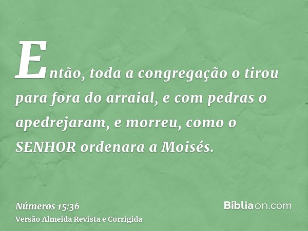 Então, toda a congregação o tirou para fora do arraial, e com pedras o apedrejaram, e morreu, como o SENHOR ordenara a Moisés.