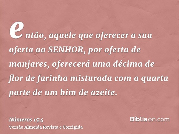 então, aquele que oferecer a sua oferta ao SENHOR, por oferta de manjares, oferecerá uma décima de flor de farinha misturada com a quarta parte de um him de aze