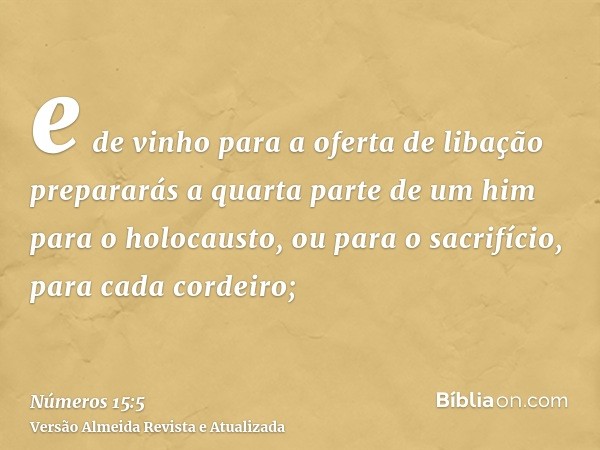 e de vinho para a oferta de libação prepararás a quarta parte de um him para o holocausto, ou para o sacrifício, para cada cordeiro;