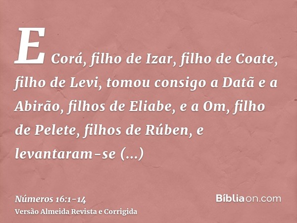 E Corá, filho de Izar, filho de Coate, filho de Levi, tomou consigo a Datã e a Abirão, filhos de Eliabe, e a Om, filho de Pelete, filhos de Rúben,e levantaram-s