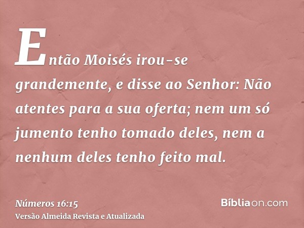 Então Moisés irou-se grandemente, e disse ao Senhor: Não atentes para a sua oferta; nem um só jumento tenho tomado deles, nem a nenhum deles tenho feito mal.