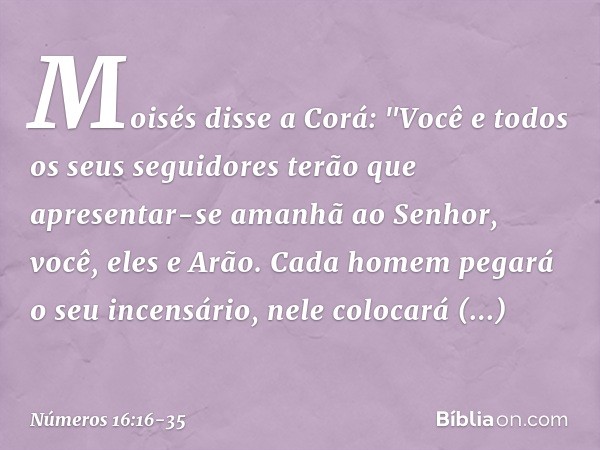 Moisés disse a Corá: "Você e todos os seus seguidores terão que apresentar-se amanhã ao Senhor, você, eles e Arão. Cada homem pegará o seu incensário, nele colo