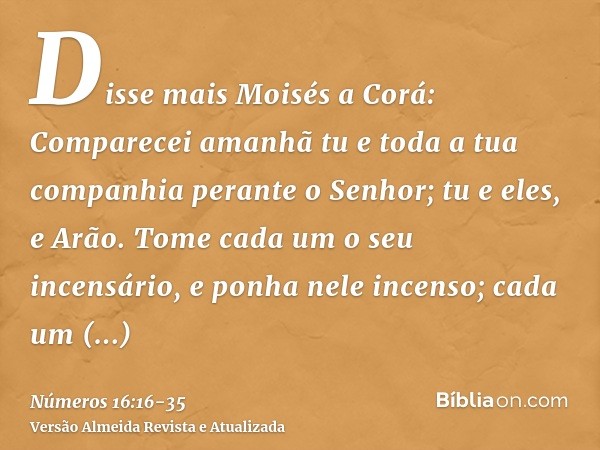 Disse mais Moisés a Corá: Comparecei amanhã tu e toda a tua companhia perante o Senhor; tu e eles, e Arão.Tome cada um o seu incensário, e ponha nele incenso; c