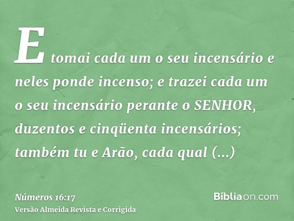 E tomai cada um o seu incensário e neles ponde incenso; e trazei cada um o seu incensário perante o SENHOR, duzentos e cinqüenta incensários; também tu e Arão, 