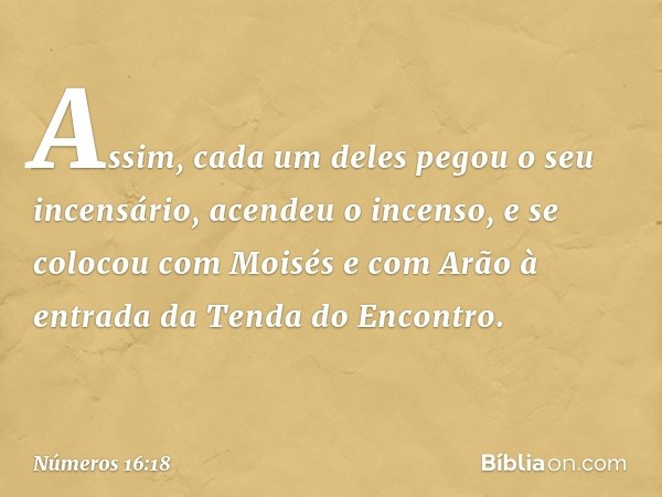 Assim, cada um deles pegou o seu incensário, acendeu o incenso, e se colocou com Moisés e com Arão à entrada da Tenda do Encontro. -- Números 16:18