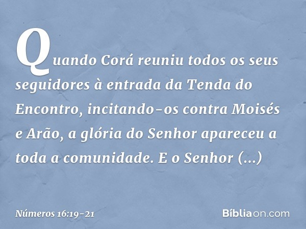 Quando Corá reuniu todos os seus seguidores à entrada da Tenda do Encontro, incitando-os contra Moisés e Arão, a glória do Senhor apareceu a toda a comunidade. 