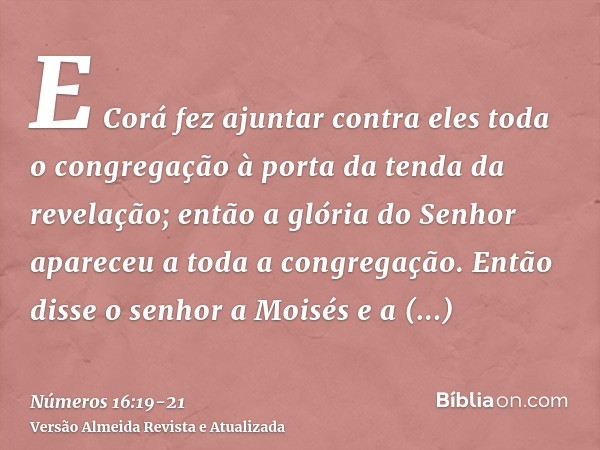 E Corá fez ajuntar contra eles toda o congregação à porta da tenda da revelação; então a glória do Senhor apareceu a toda a congregação.Então disse o senhor a M