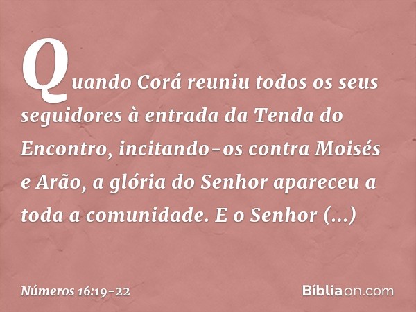 Quando Corá reuniu todos os seus seguidores à entrada da Tenda do Encontro, incitando-os contra Moisés e Arão, a glória do Senhor apareceu a toda a comunidade. 