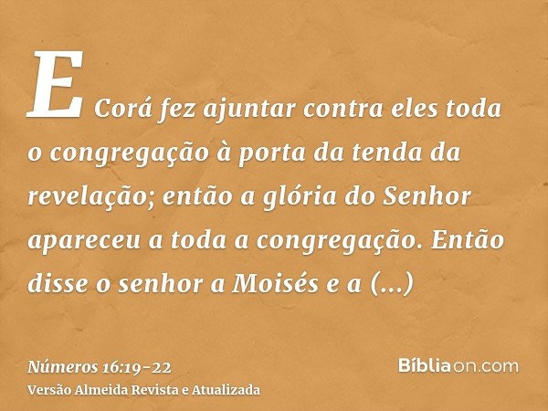 E Corá fez ajuntar contra eles toda o congregação à porta da tenda da revelação; então a glória do Senhor apareceu a toda a congregação.Então disse o senhor a M
