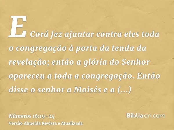 E Corá fez ajuntar contra eles toda o congregação à porta da tenda da revelação; então a glória do Senhor apareceu a toda a congregação.Então disse o senhor a M