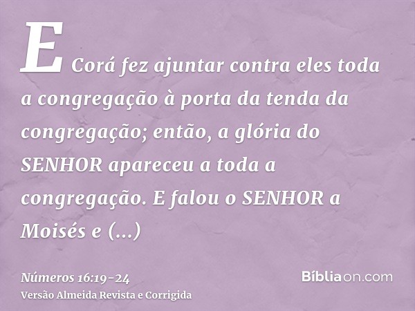E Corá fez ajuntar contra eles toda a congregação à porta da tenda da congregação; então, a glória do SENHOR apareceu a toda a congregação.E falou o SENHOR a Mo