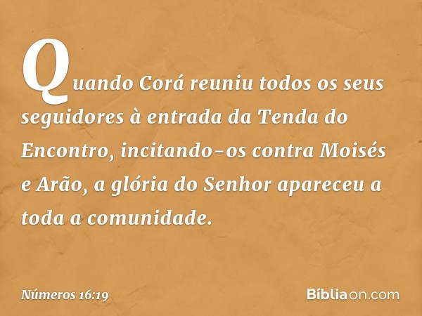 Quando Corá reuniu todos os seus seguidores à entrada da Tenda do Encontro, incitando-os contra Moisés e Arão, a glória do Senhor apareceu a toda a comunidade. 