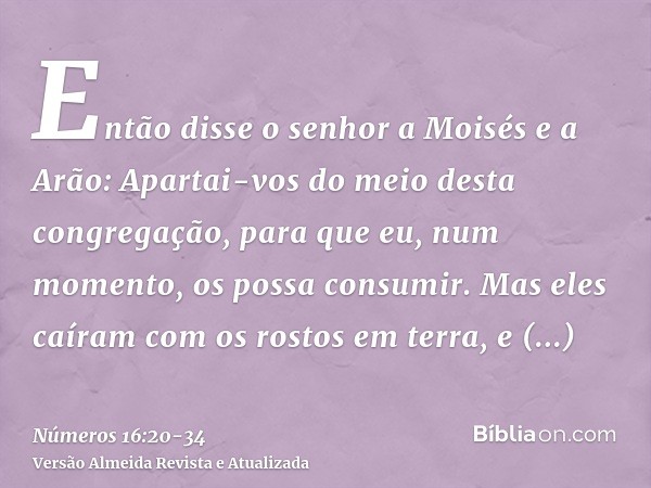 Então disse o senhor a Moisés e a Arão:Apartai-vos do meio desta congregação, para que eu, num momento, os possa consumir.Mas eles caíram com os rostos em terra