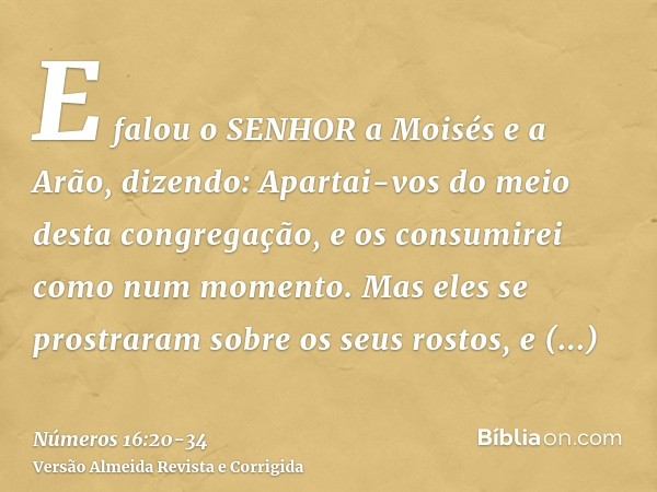 E falou o SENHOR a Moisés e a Arão, dizendo:Apartai-vos do meio desta congregação, e os consumirei como num momento.Mas eles se prostraram sobre os seus rostos,