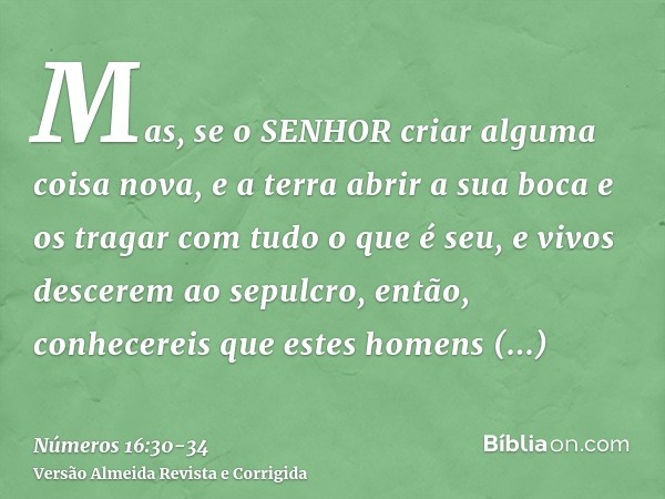 Mas, se o SENHOR criar alguma coisa nova, e a terra abrir a sua boca e os tragar com tudo o que é seu, e vivos descerem ao sepulcro, então, conhecereis que este