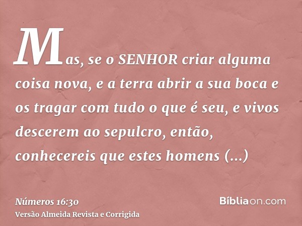 Mas, se o SENHOR criar alguma coisa nova, e a terra abrir a sua boca e os tragar com tudo o que é seu, e vivos descerem ao sepulcro, então, conhecereis que este