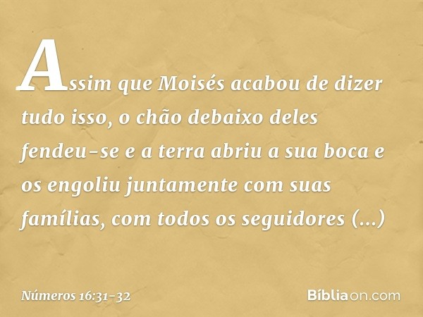Assim que Moisés acabou de dizer tudo isso, o chão debaixo deles fendeu-se e a terra abriu a sua boca e os engoliu juntamente com suas famílias, com todos os se