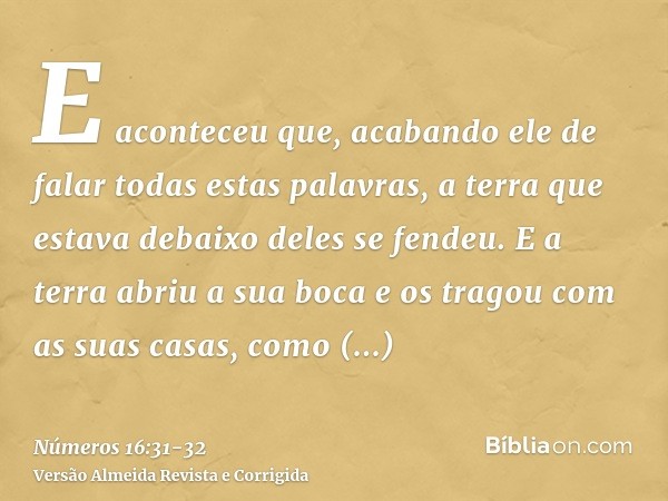 E aconteceu que, acabando ele de falar todas estas palavras, a terra que estava debaixo deles se fendeu.E a terra abriu a sua boca e os tragou com as suas casas