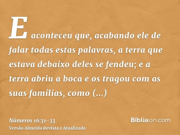 E aconteceu que, acabando ele de falar todas estas palavras, a terra que estava debaixo deles se fendeu;e a terra abriu a boca e os tragou com as suas famílias,