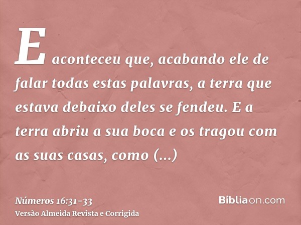 E aconteceu que, acabando ele de falar todas estas palavras, a terra que estava debaixo deles se fendeu.E a terra abriu a sua boca e os tragou com as suas casas
