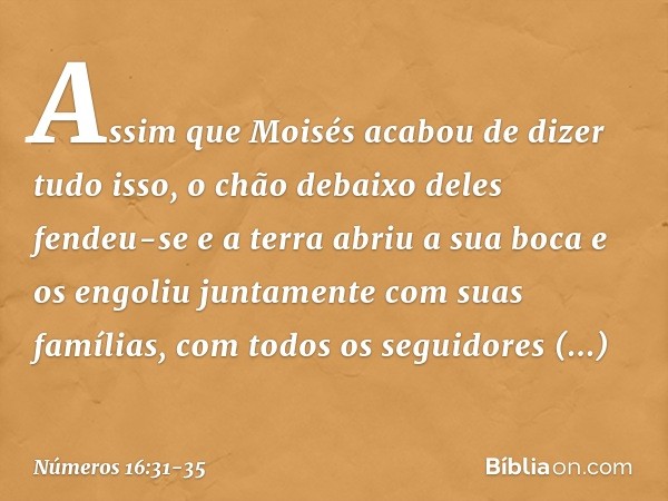 Assim que Moisés acabou de dizer tudo isso, o chão debaixo deles fendeu-se e a terra abriu a sua boca e os engoliu juntamente com suas famílias, com todos os se