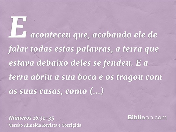 E aconteceu que, acabando ele de falar todas estas palavras, a terra que estava debaixo deles se fendeu.E a terra abriu a sua boca e os tragou com as suas casas