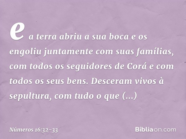 e a terra abriu a sua boca e os engoliu juntamente com suas famílias, com todos os seguidores de Corá e com todos os seus bens. Desceram vivos à sepultura, com 