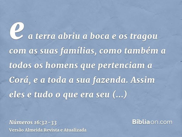 e a terra abriu a boca e os tragou com as suas famílias, como também a todos os homens que pertenciam a Corá, e a toda a sua fazenda.Assim eles e tudo o que era