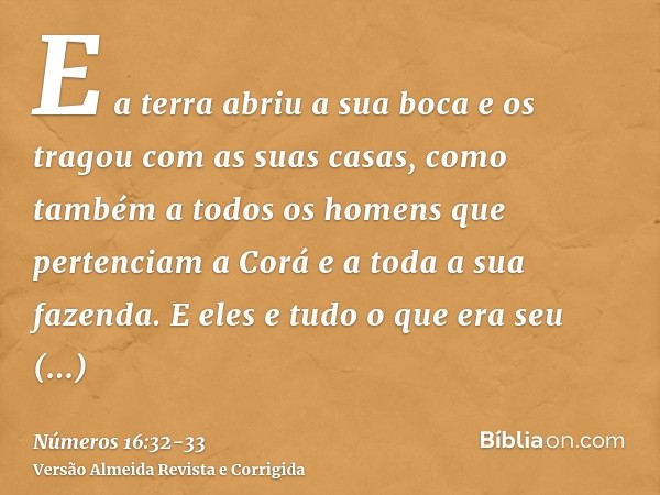 E a terra abriu a sua boca e os tragou com as suas casas, como também a todos os homens que pertenciam a Corá e a toda a sua fazenda.E eles e tudo o que era seu